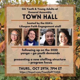 (Image Description: A flyer for a town hall held by the UUA on October 29th, at 7 PM Eastern Standard Time to go over the new General Assembly Staffing Structure for youth and young adults, as well as followup on the requests made by the youth and young adult GA staff teams in 2020. Four facilitators are displayed, Reverend Sara Green, Reverend Stevie Carmody, Alex Sherwood, and Anna Bethea