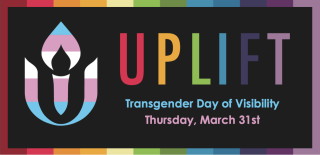 Image Description: UUA rainbow chalice in the transgender pride colors of pink, blue, and white next to the word UPLIFT in rainbow colors. Underneath, text reads, “Transgender Day of Visibility Thursday, March 31st.”