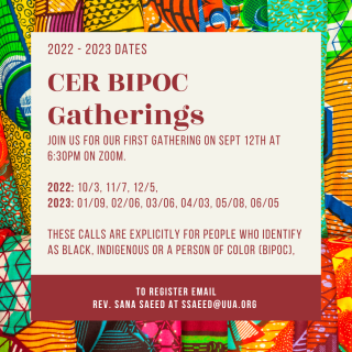 CER BIPOC Gatherings. Join us for our first gathering on Sept 12th at 6:30 pm on Zoom. These calls are explicitly for people who identify as Black, Indigenous or a person of color (BIPOC). To register email Rev. Sana Saeed at ssaeed@uua.org