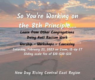 So You're Working on the 8th Principle.... Learn from other congregations doing anti-racism work. Worship - Workshops - Caucusing. Saturday February 25, 2023 on Zoom, 12-5 pm ET. Sliding Scale fee of $10-30-50. New Day Rising Central East Region.- 