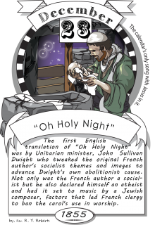 December twenty-third, “Oh Holy Night” (1855). The first English translation of "Oh Holy Night" was by Unitarian minister John Sullivan Dwight, who tweaked the original French author's socialist themes and images to advance Dwight's own abolitionist cause