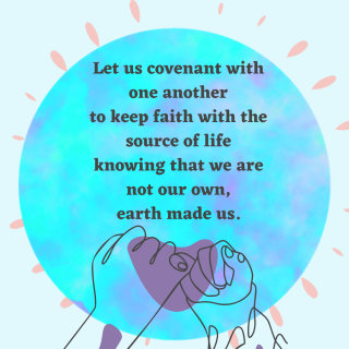 Let us covenant with one another to keep faith with the source of life knowing that we are not our own, earth made us.