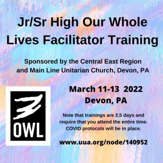 Jr/Sr High Our Whole Lives Facilitator Training. Sponsored by the Central East Region and Mainline Unitarian Church, Devon, PA. March 11-13, 2022, Devon, PA. Note that trainings are 2.5 days and require that you attend the entire time. COVID protocols will be in place. OWL logo and a multicolored background.