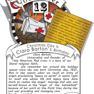 December twelfth, Christmas Day is Clara Barton’s Birthday (1821). Clara Barton, Universalist and founder of the American Red Cross is a hero of our liberal religious faith. We remember her around the holidays season since she was born Christmas day, 1821